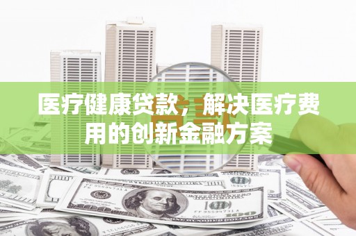 滑县医疗健康贷款，解决医疗费用的创新金融方案