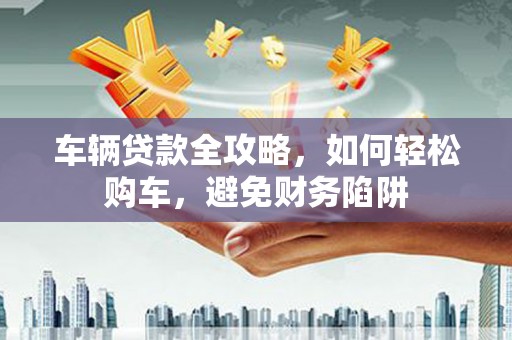 滑县车辆贷款全攻略，如何轻松购车，避免财务陷阱
