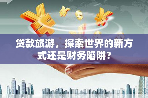滑县贷款旅游，探索世界的新方式还是财务陷阱？